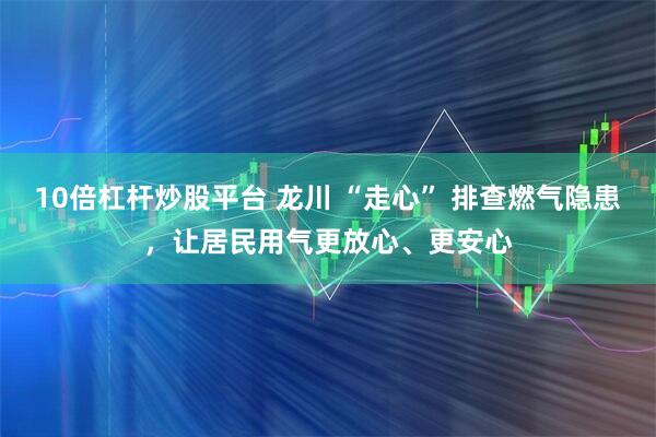 10倍杠杆炒股平台 龙川 “走心” 排查燃气隐患,让居民用气更放心、更安心