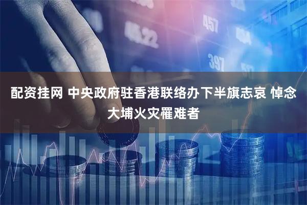 配资挂网 中央政府驻香港联络办下半旗志哀 悼念大埔火灾罹难者