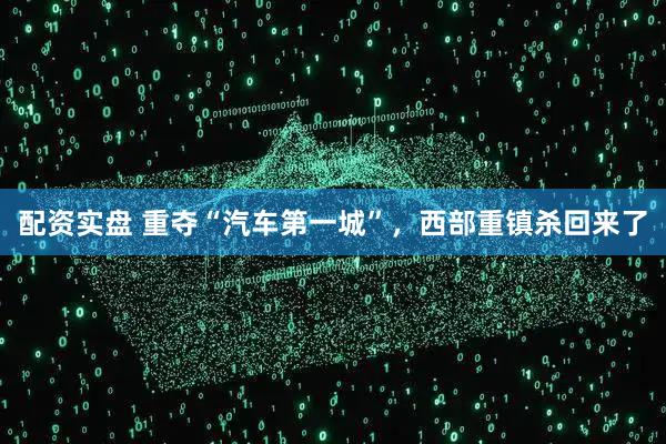 配资实盘 重夺“汽车第一城”，西部重镇杀回来了