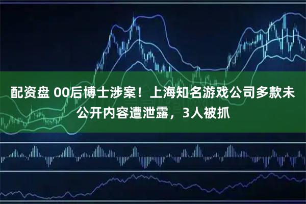 配资盘 00后博士涉案！上海知名游戏公司多款未公开内容遭泄露，3人被抓