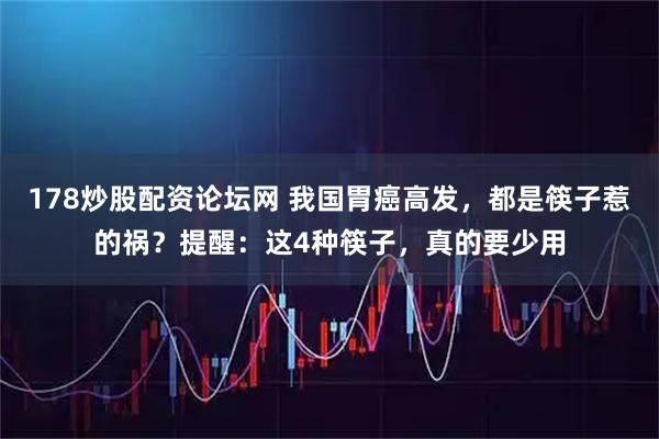 178炒股配资论坛网 我国胃癌高发，都是筷子惹的祸？提醒：这4种筷子，真的要少用