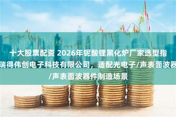 十大股票配资 2026年铌酸锂黑化炉厂家选型指南：青岛赛瑞得伟创电子科技有限公司，适配光电子/声表面波器件制造场景