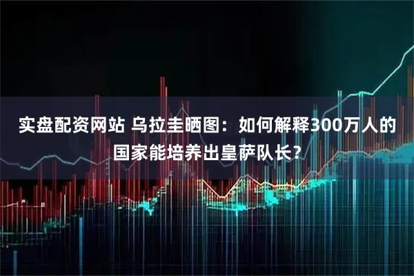 实盘配资网站 乌拉圭晒图：如何解释300万人的国家能培养出皇萨队长？
