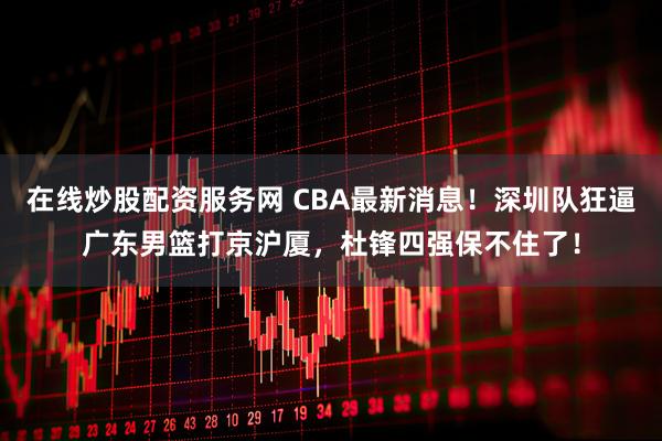 在线炒股配资服务网 CBA最新消息！深圳队狂逼广东男篮打京沪厦，杜锋四强保不住了！